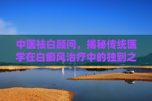中医祛白顾问，揭秘传统医学在白癜风治疗中的独到之处,中医祛白顾问是干嘛的