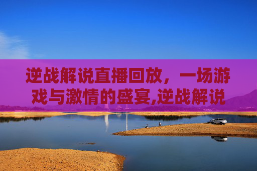 逆战解说直播回放，一场游戏与激情的盛宴,逆战解说直播回放怎么看