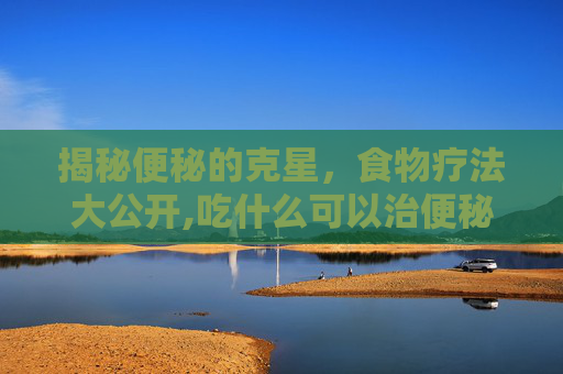 揭秘便秘的克星，食物疗法大公开,吃什么可以治便秘排便不畅