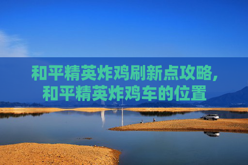 和平精英炸鸡刷新点攻略,和平精英炸鸡车的位置