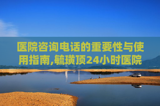医院咨询电话的重要性与使用指南,毓璜顶24小时医院咨询电话
