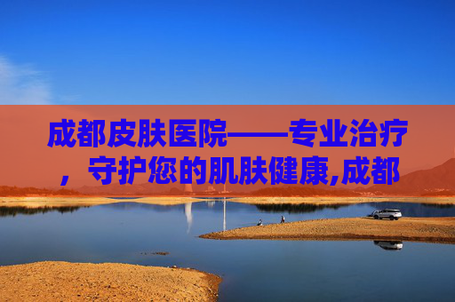 成都皮肤医院——专业治疗，守护您的肌肤健康,成都皮肤医院哪个最好