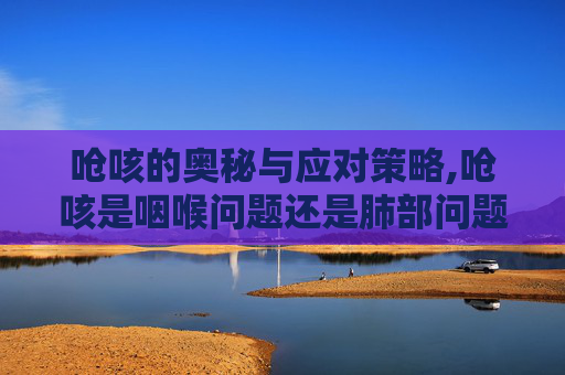 呛咳的奥秘与应对策略,呛咳是咽喉问题还是肺部问题