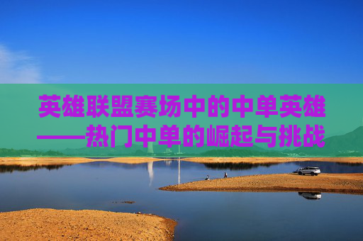 英雄联盟赛场中的中单英雄——热门中单的崛起与挑战,lol赛场热门中单排名
