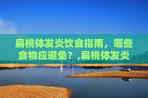 扁桃体发炎饮食指南，哪些食物应避免？,扁桃体发炎不能吃什么东西