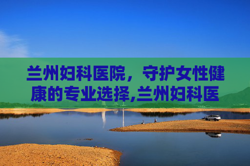 兰州妇科医院，守护女性健康的专业选择,兰州妇科医院免费咨询