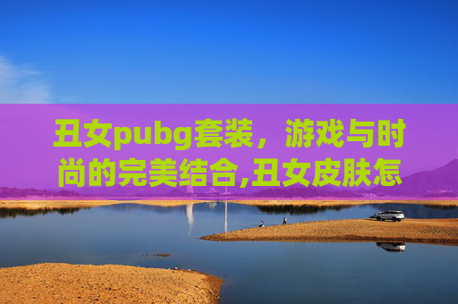 丑女pubg套装，游戏与时尚的完美结合,丑女皮肤怎么获得