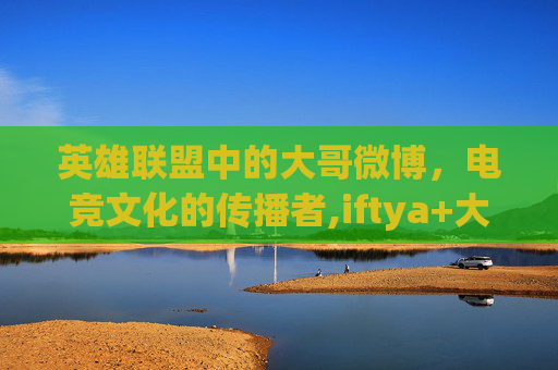 英雄联盟中的大哥微博，电竞文化的传播者,iftya+大哥微博
