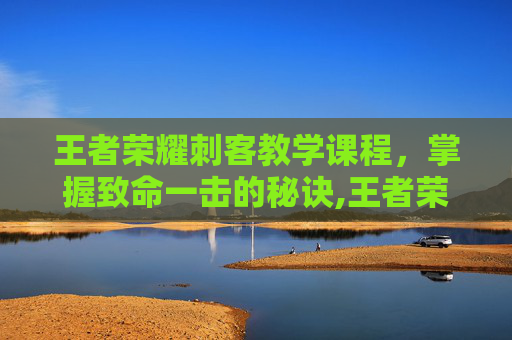 王者荣耀刺客教学课程，掌握致命一击的秘诀,王者荣耀零基础教学刺客
