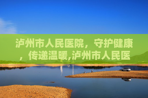 泸州市人民医院，守护健康，传递温暖,泸州市人民医院市府路院区电话号码