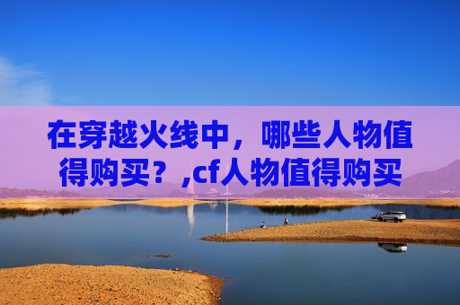 在穿越火线中，哪些人物值得购买？,cf人物值得购买吗知乎