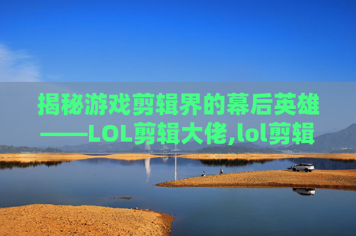 揭秘游戏剪辑界的幕后英雄——LOL剪辑大佬,lol剪辑软件