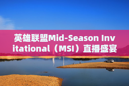 英雄联盟Mid-Season Invitational（MSI）直播盛宴,lolmsi直播
