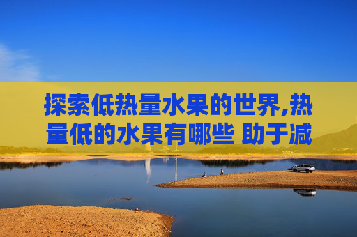 探索低热量水果的世界,热量低的水果有哪些 助于减肥的
