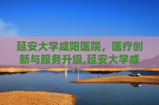 延安大学咸阳医院，医疗创新与服务升级,延安大学咸阳医院是三甲医院吗
