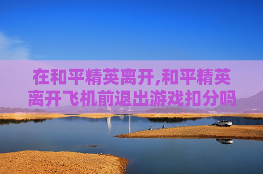 在和平精英离开,和平精英离开飞机前退出游戏扣分吗