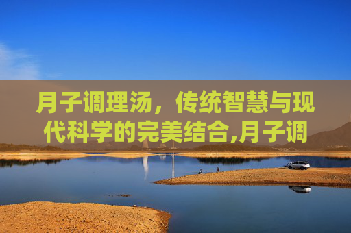 月子调理汤，传统智慧与现代科学的完美结合,月子调理汤里党参,黄芪需多少克?