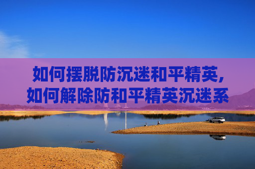如何摆脱防沉迷和平精英,如何解除防和平精英沉迷系统的限制
