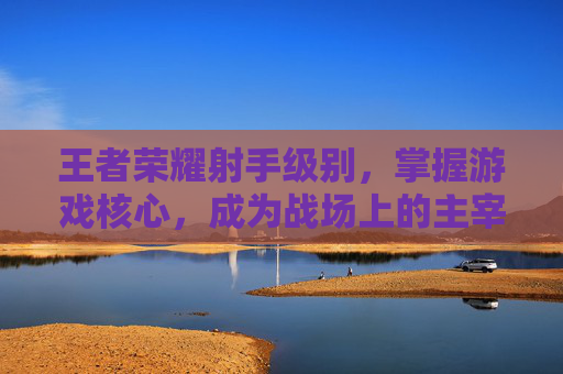 王者荣耀射手级别，掌握游戏核心，成为战场上的主宰,王者荣耀射手级别最高多少