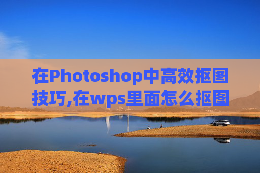在Photoshop中高效抠图技巧,在wps里面怎么抠图