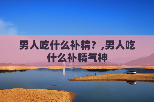 男人吃什么补精？,男人吃什么补精气神