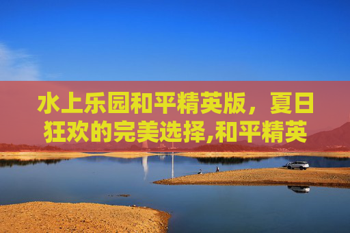 水上乐园和平精英版，夏日狂欢的完美选择,和平精英水上乐园模式咋解锁