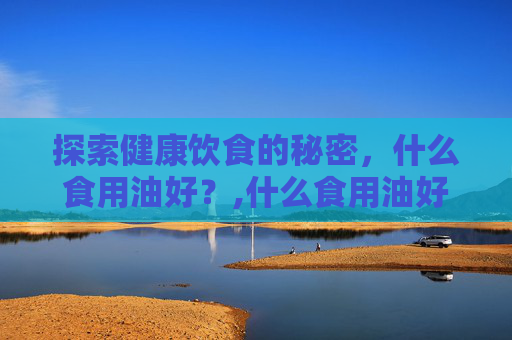 探索健康饮食的秘密，什么食用油好？,什么食用油好吃又健康