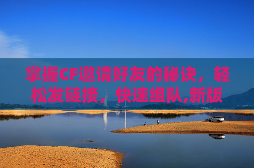 掌握CF邀请好友的秘诀，轻松发链接，快速组队,新版端游cf怎么邀请好友