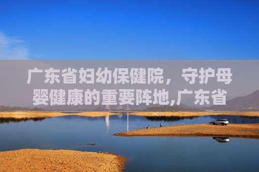 广东省妇幼保健院，守护母婴健康的重要阵地,广东省妇幼保健院番禺院区