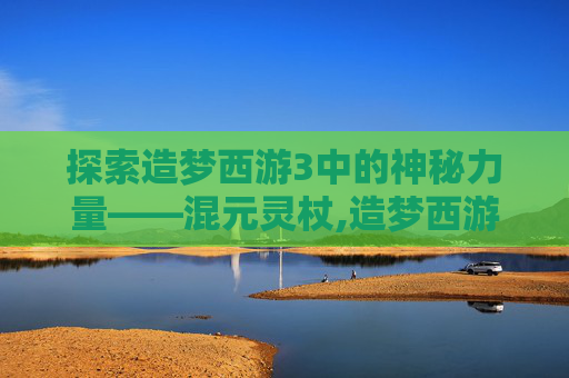 探索造梦西游3中的神秘力量——混元灵杖,造梦西游3混元灵杖怎么得