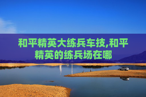 和平精英大练兵车技,和平精英的练兵场在哪