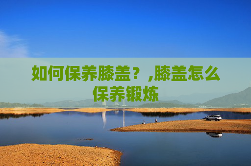 如何保养膝盖？,膝盖怎么保养锻炼