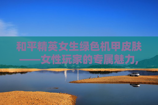 和平精英女生绿色机甲皮肤——女性玩家的专属魅力,和平精英女生绿色机甲皮肤是什么
