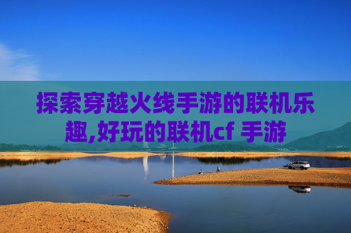 探索穿越火线手游的联机乐趣,好玩的联机cf 手游