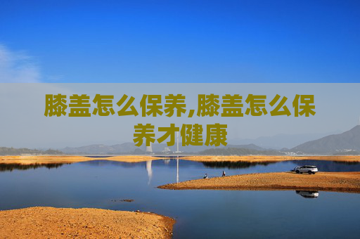 膝盖怎么保养,膝盖怎么保养才健康