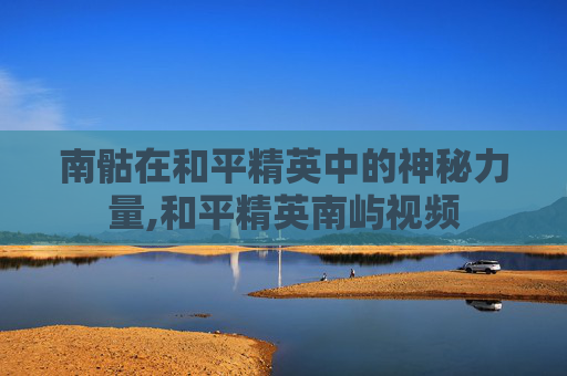 南骷在和平精英中的神秘力量,和平精英南屿视频