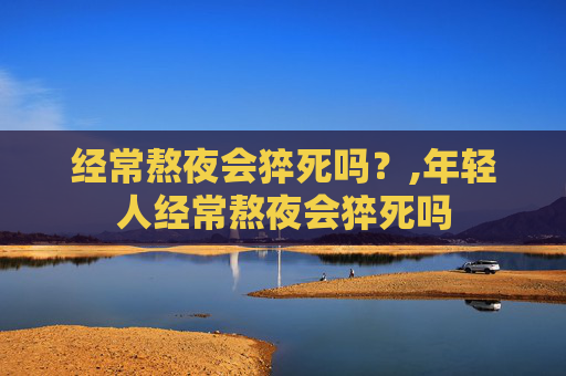 经常熬夜会猝死吗？,年轻人经常熬夜会猝死吗