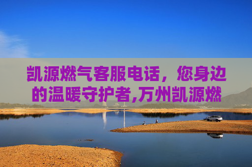 凯源燃气客服电话，您身边的温暖守护者,万州凯源燃气客服电话