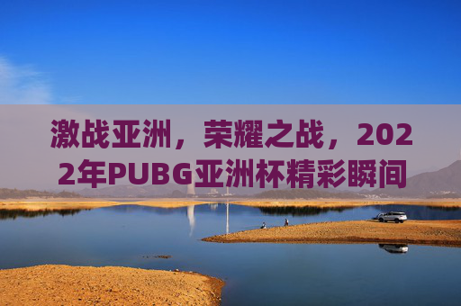 激战亚洲，荣耀之战，2022年PUBG亚洲杯精彩瞬间回顾,pubg亚洲杯直播地址