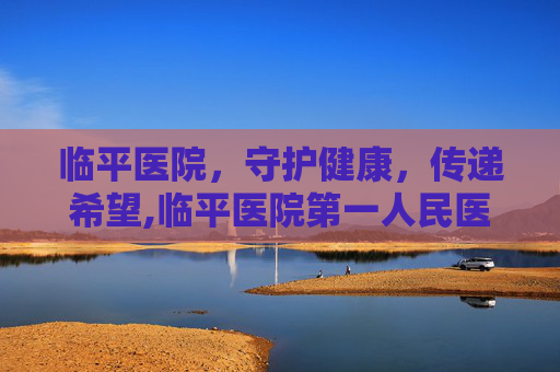 临平医院，守护健康，传递希望,临平医院第一人民医院