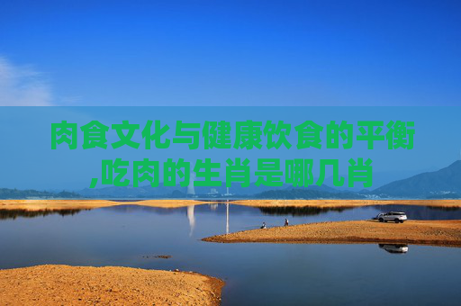 肉食文化与健康饮食的平衡,吃肉的生肖是哪几肖