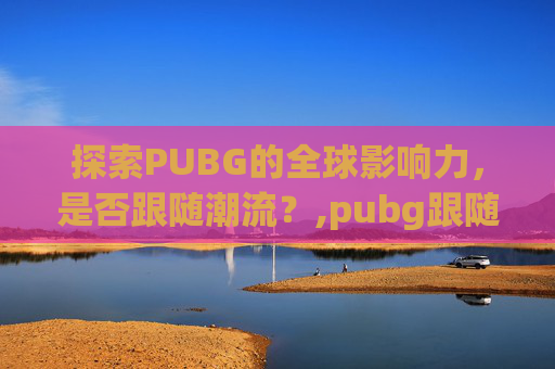 探索PUBG的全球影响力，是否跟随潮流？,pubg跟随队友是哪个键