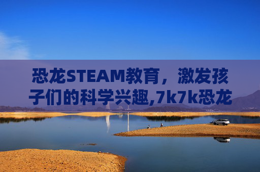 恐龙STEAM教育，激发孩子们的科学兴趣,7k7k恐龙游戏