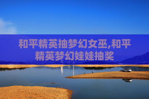 和平精英抽梦幻女巫,和平精英梦幻娃娃抽奖