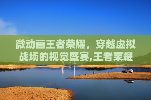 微动画王者荣耀，穿越虚拟战场的视觉盛宴,王者荣耀小动画
