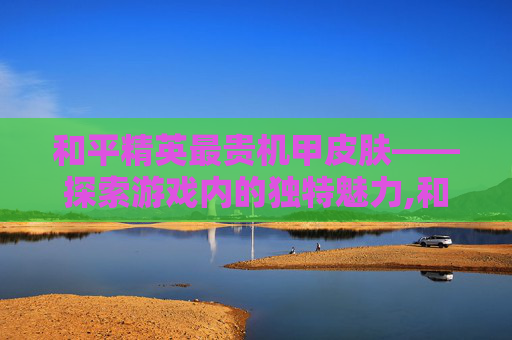 和平精英最贵机甲皮肤——探索游戏内的独特魅力,和平精英最贵机甲皮肤多少钱