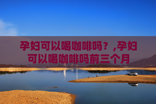 孕妇可以喝咖啡吗？,孕妇可以喝咖啡吗前三个月