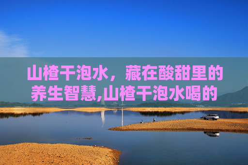 山楂干泡水，藏在酸甜里的养生智慧,山楂干泡水喝的功效与副作用