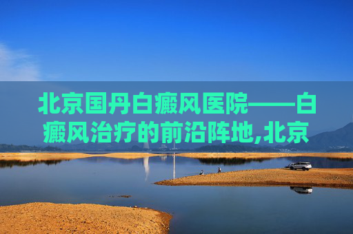 北京国丹白癜风医院——白癜风治疗的前沿阵地,北京国丹医院