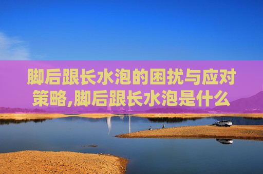 脚后跟长水泡的困扰与应对策略,脚后跟长水泡是什么原因